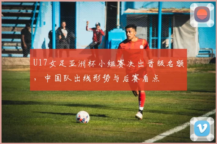 U17女足亚洲杯小组赛决出晋级名额,中国队出线形势与后赛看点