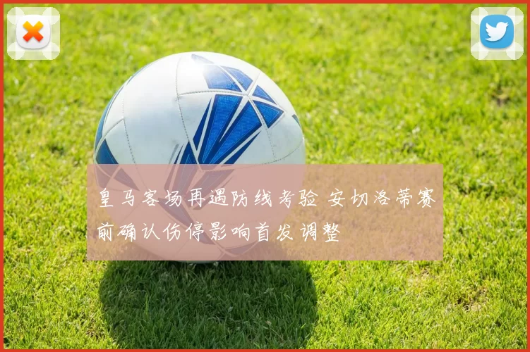 皇马客场再遇防线考验 安切洛蒂赛前确认伤停影响首发调整