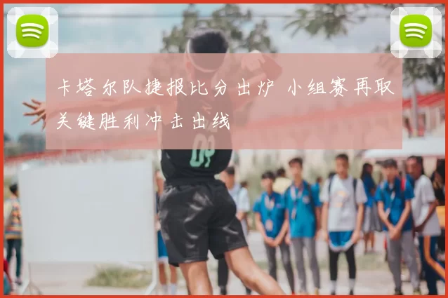 卡塔尔队捷报比分出炉 小组赛再取关键胜利冲击出线
