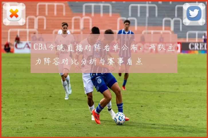 CBA今晚直播对阵名单公布，两队主力阵容对比分析与赛事看点