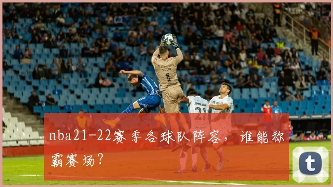 nba21-22赛季各球队阵容，谁能称霸赛场？