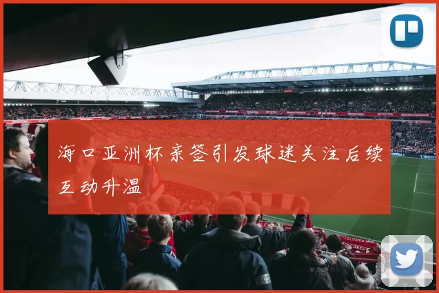 海口亚洲杯亲签引发球迷关注后续互动升温