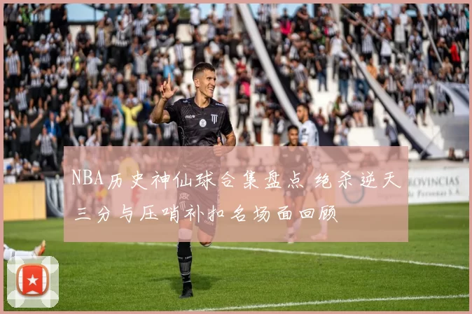 NBA历史神仙球合集盘点 绝杀逆天三分与压哨补扣名场面回顾