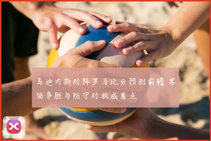 乌迪内斯对阵罗马比分预测前瞻 客场争胜与防守对抗成看点