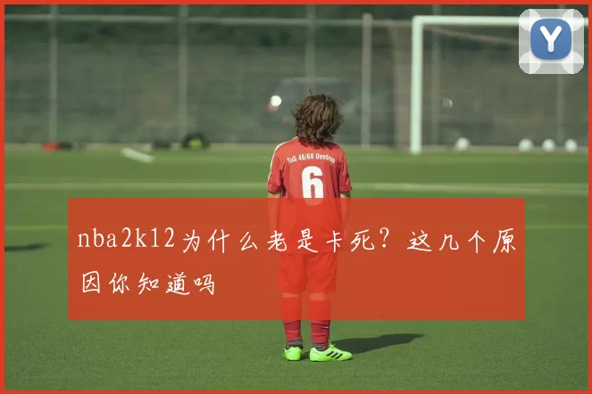 nba2k12为什么老是卡死？这几个原因你知道吗