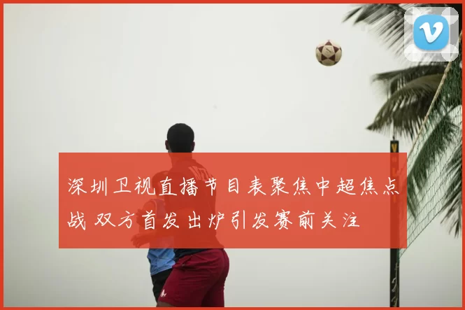 深圳卫视直播节目表聚焦中超焦点战 双方首发出炉引发赛前关注
