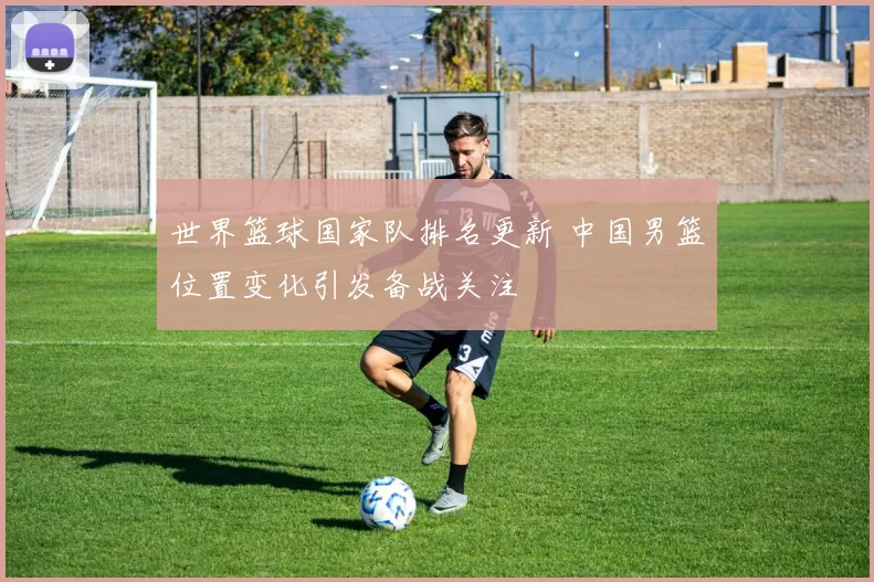 世界篮球国家队排名更新 中国男篮位置变化引发备战关注