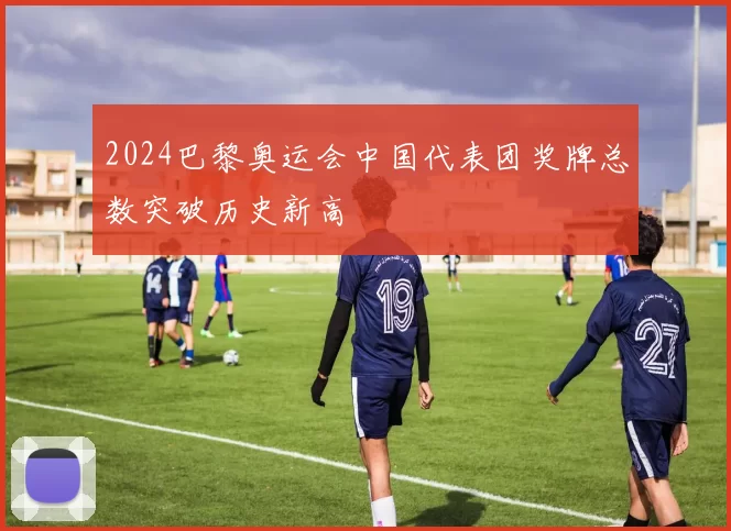 2024巴黎奥运会中国代表团奖牌总数突破历史新高