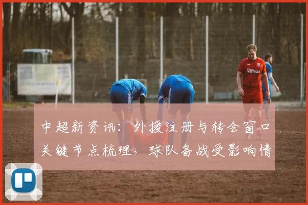 中超新资讯:外援注册与转会窗口关键节点梳理,球队备战受影响情况汇总