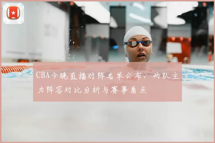 CBA今晚直播对阵名单公布，两队主力阵容对比分析与赛事看点