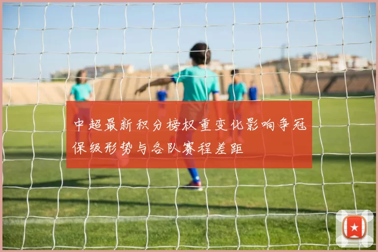 中超最新积分榜权重变化影响争冠保级形势与各队赛程差距