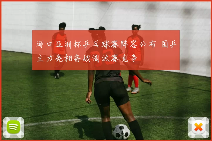 海口亚洲杯乒乓球赛阵容公布 国乒主力亮相备战淘汰赛竞争