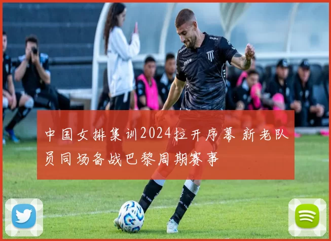 中国女排集训2024拉开序幕 新老队员同场备战巴黎周期赛事