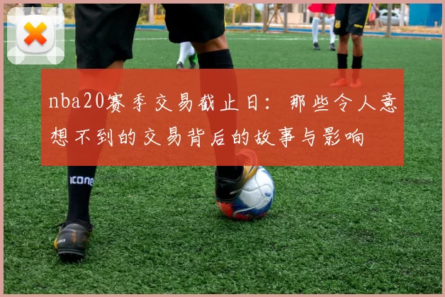 nba20赛季交易截止日：那些令人意想不到的交易背后的故事与影响