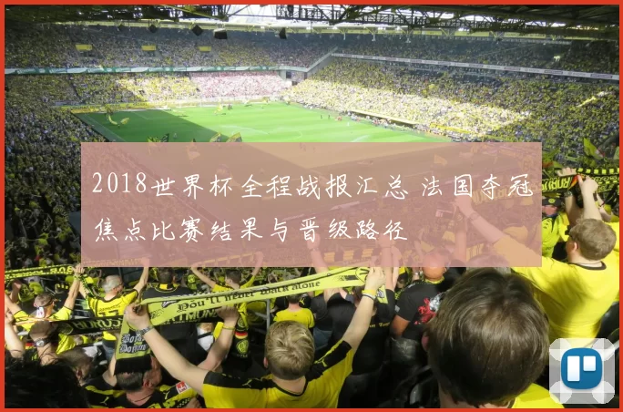 2018世界杯全程战报汇总 法国夺冠焦点比赛结果与晋级路径