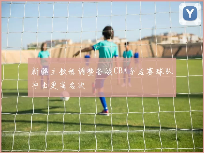 新疆主教练调整备战CBA季后赛球队冲击更高名次