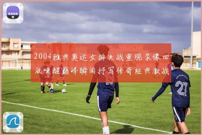 2004雅典奥运女排决战重现录像回放唤醒巅峰瞬间抒写传奇经典激战