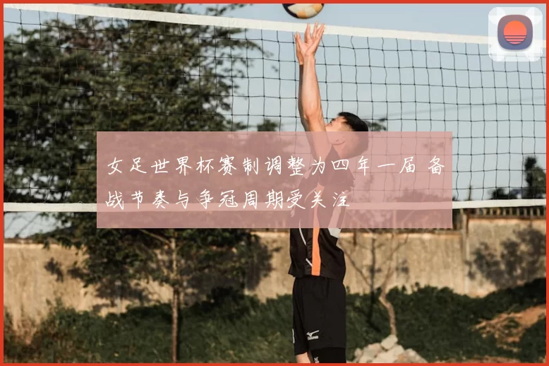 女足世界杯赛制调整为四年一届 备战节奏与争冠周期受关注