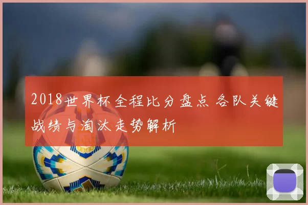 2018世界杯全程比分盘点 各队关键战绩与淘汰走势解析