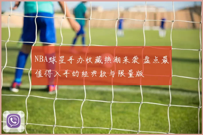 NBA球星手办收藏热潮来袭 盘点最值得入手的经典款与限量版