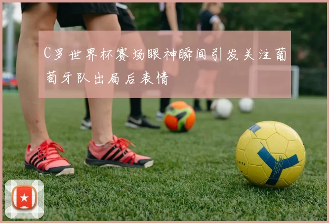 C罗世界杯赛场眼神瞬间引发关注葡萄牙队出局后表情