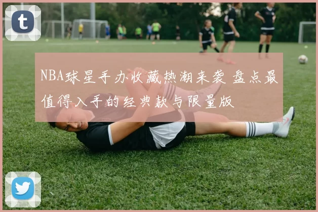 NBA球星手办收藏热潮来袭 盘点最值得入手的经典款与限量版