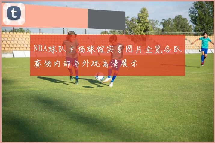 NBA球队主场球馆实景图片全览各队赛场内部与外观高清展示