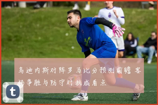 乌迪内斯对阵罗马比分预测前瞻 客场争胜与防守对抗成看点