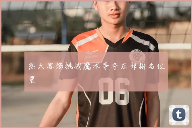热火客场挑战魔术争夺东部排名位置