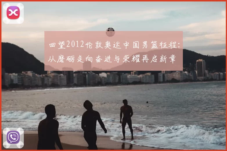 回望2012伦敦奥运中国男篮征程:从磨砺走向奋进与荣耀再启新章