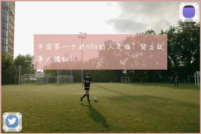 中国第一个进nba的人是谁？背后故事大揭秘！