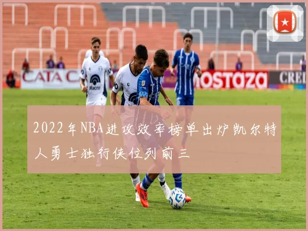 2022年NBA进攻效率榜单出炉凯尔特人勇士独行侠位列前三