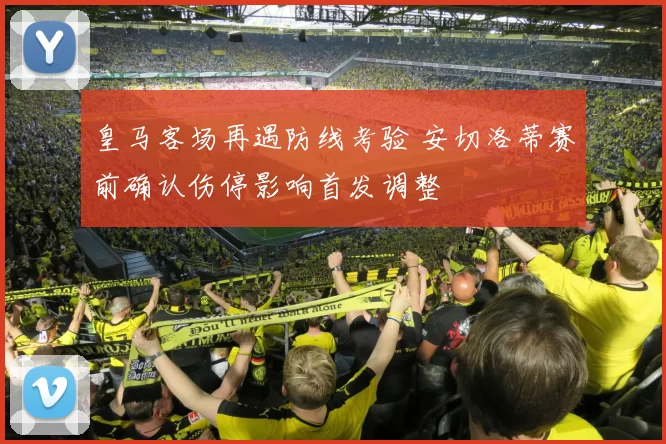 皇马客场再遇防线考验 安切洛蒂赛前确认伤停影响首发调整