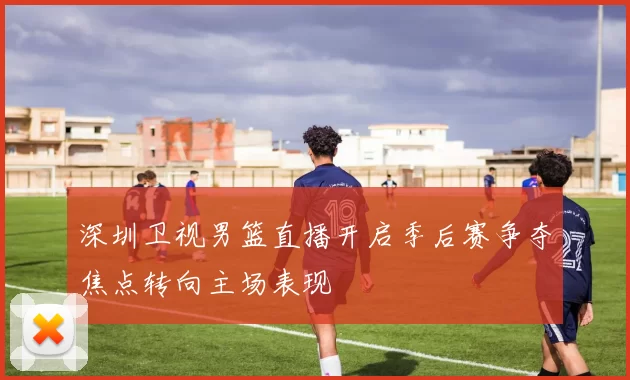 深圳卫视男篮直播开启季后赛争夺焦点转向主场表现