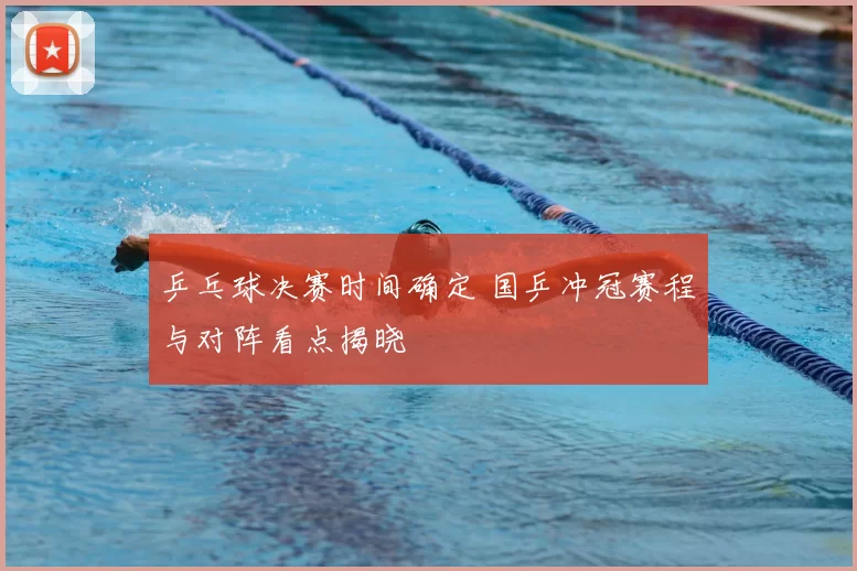 乒乓球决赛时间确定 国乒冲冠赛程与对阵看点揭晓