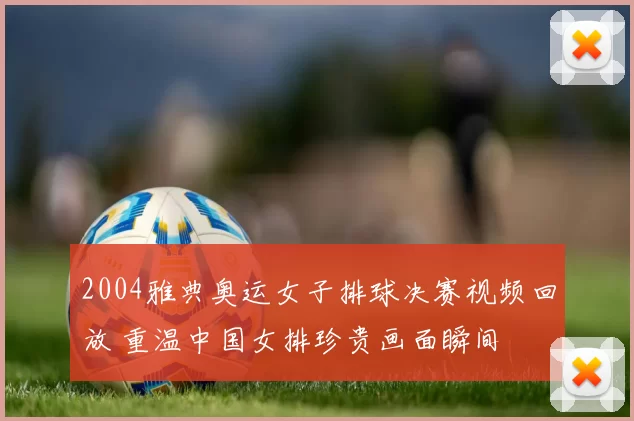 2004雅典奥运女子排球决赛视频回放 重温中国女排珍贵画面瞬间