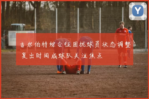 吉尔伯特综合征困扰球员状态调整 复出时间成球队关注焦点