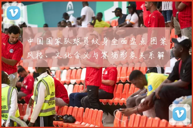 中国国家队球员纹身全面盘点 图案风格、文化含义与赛场形象关系解读