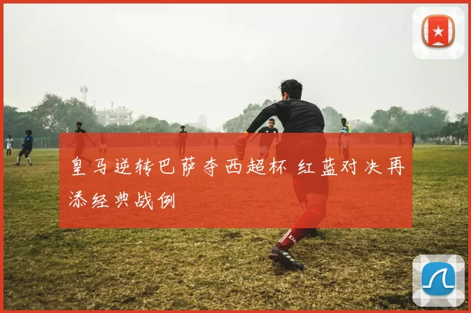 皇马逆转巴萨夺西超杯 红蓝对决再添经典战例