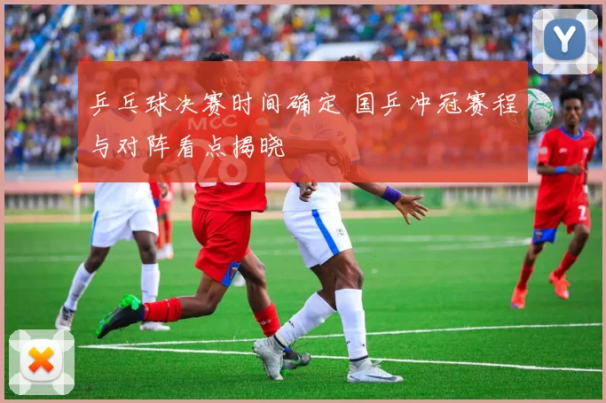 乒乓球决赛时间确定 国乒冲冠赛程与对阵看点揭晓