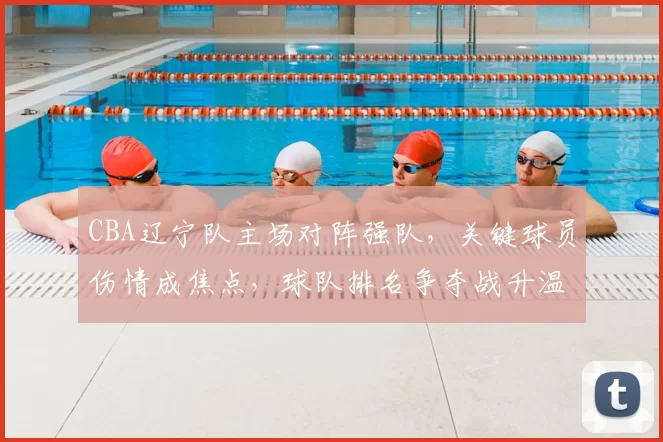 CBA辽宁队主场对阵强队，关键球员伤情成焦点，球队排名争夺战升温