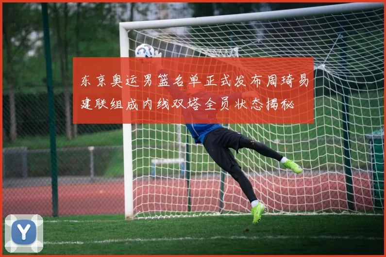 东京奥运男篮名单正式发布周琦易建联组成内线双塔全员状态揭秘