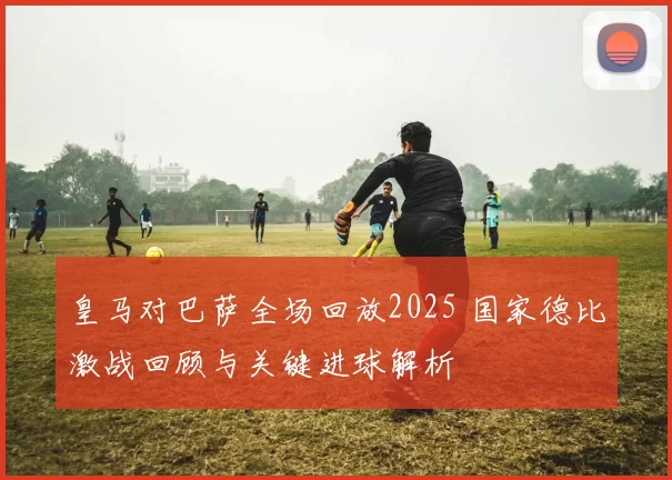皇马对巴萨全场回放2025 国家德比激战回顾与关键进球解析