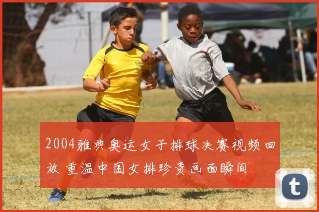 2004雅典奥运女子排球决赛视频回放 重温中国女排珍贵画面瞬间