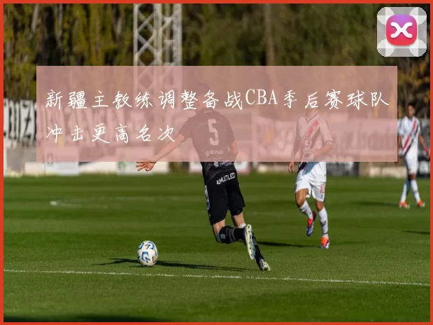 新疆主教练调整备战CBA季后赛球队冲击更高名次