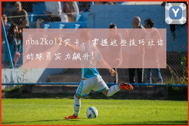 nba2kol2突卡，掌握这些技巧让你的球员实力飙升！