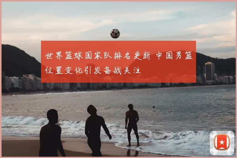 世界篮球国家队排名更新 中国男篮位置变化引发备战关注