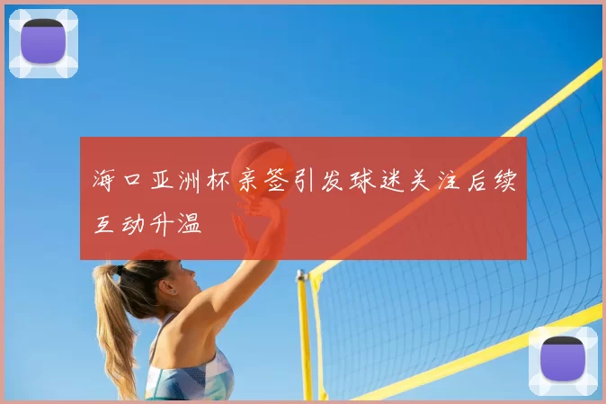 海口亚洲杯亲签引发球迷关注后续互动升温