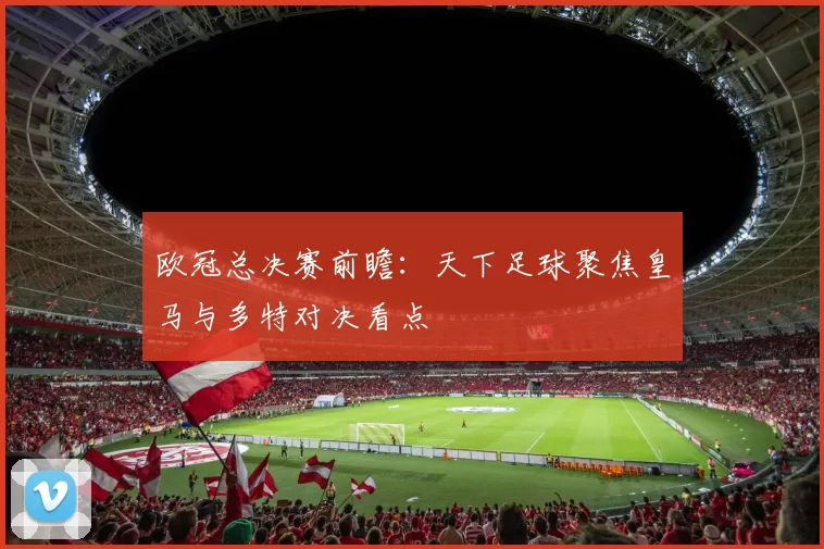 欧冠总决赛前瞻:天下足球聚焦皇马与多特对决看点