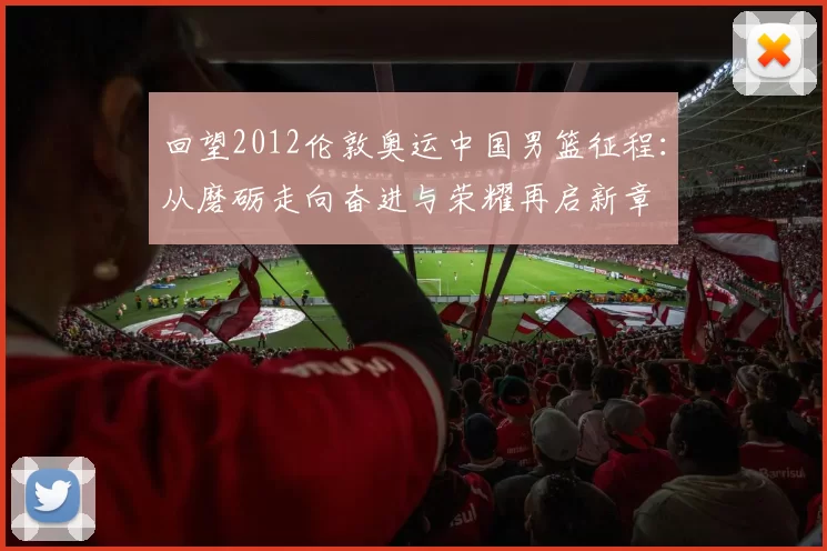 回望2012伦敦奥运中国男篮征程:从磨砺走向奋进与荣耀再启新章